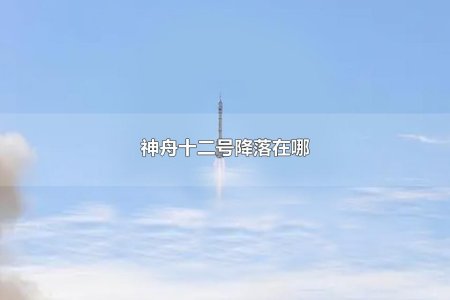 神舟十二号飞船飞到哪里 神舟十二号落地地点